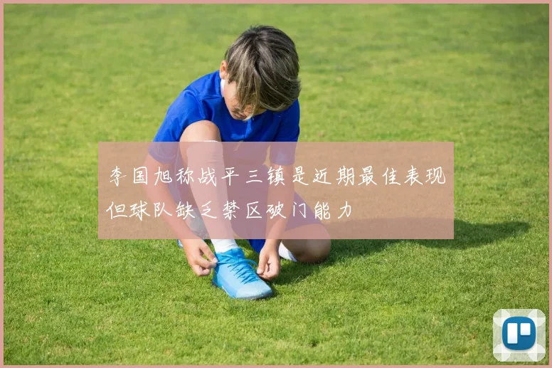 李国旭称战平三镇是近期最佳表现但球队缺乏禁区破门能力
