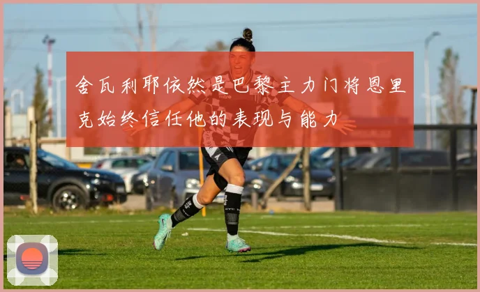舍瓦利耶依然是巴黎主力门将恩里克始终信任他的表现与能力