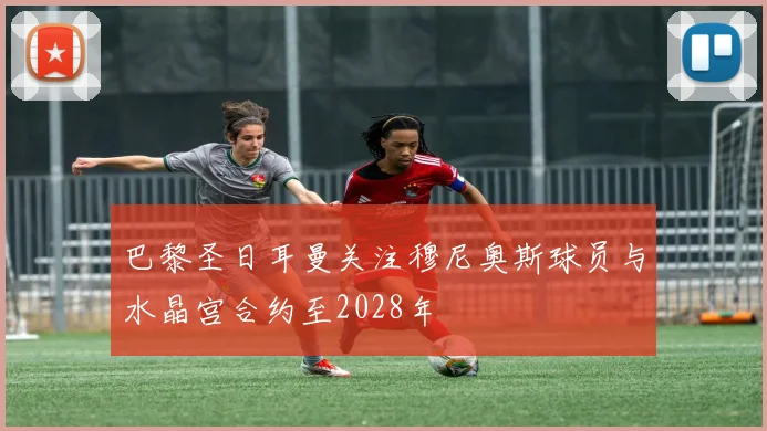 巴黎圣日耳曼关注穆尼奥斯球员与水晶宫合约至2028年