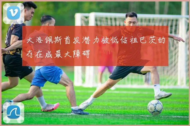 大洛佩斯首发潜力被低估祖巴茨的存在成最大障碍