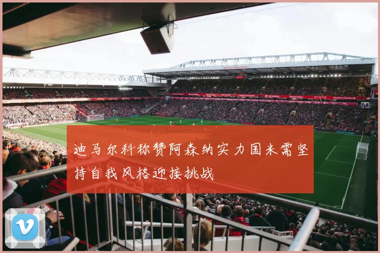 迪马尔科称赞阿森纳实力国米需坚持自我风格迎接挑战