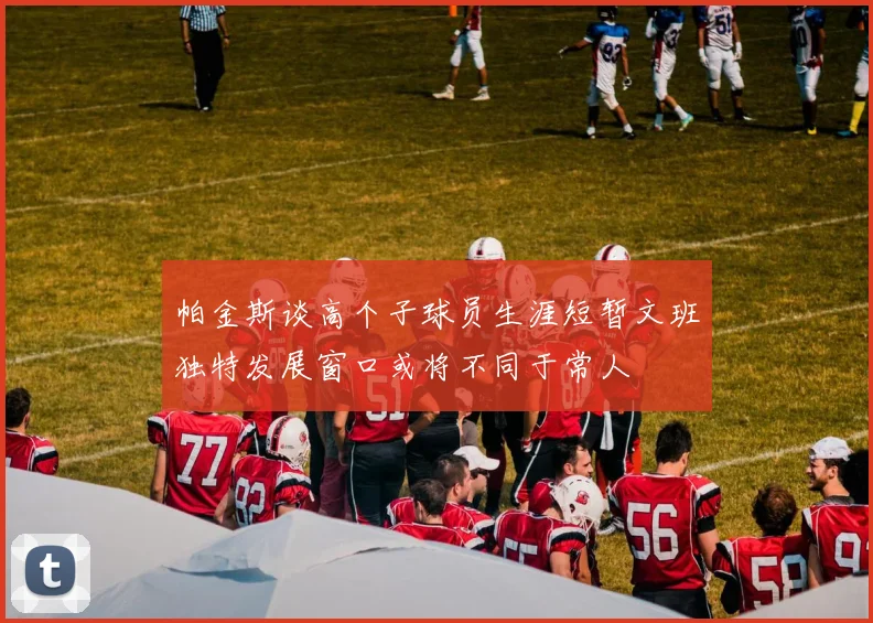 帕金斯谈高个子球员生涯短暂文班独特发展窗口或将不同于常人