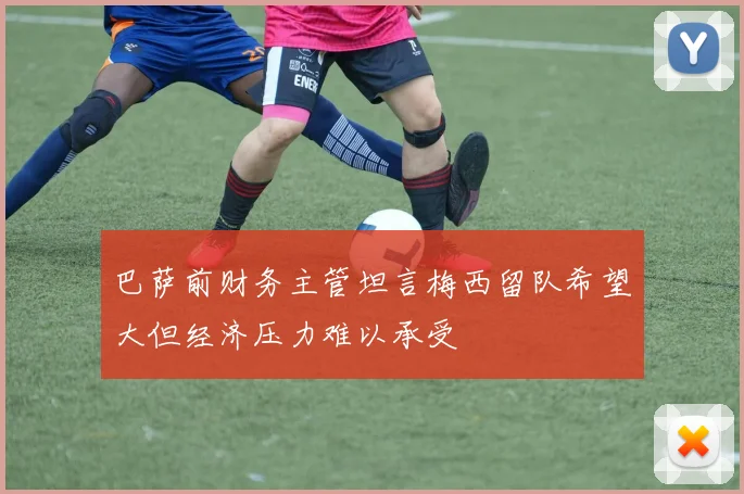 巴萨前财务主管坦言梅西留队希望大但经济压力难以承受