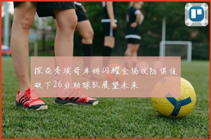 探花秀埃奇库姆闪耀全场攻防俱佳砍下26分助球队展望未来