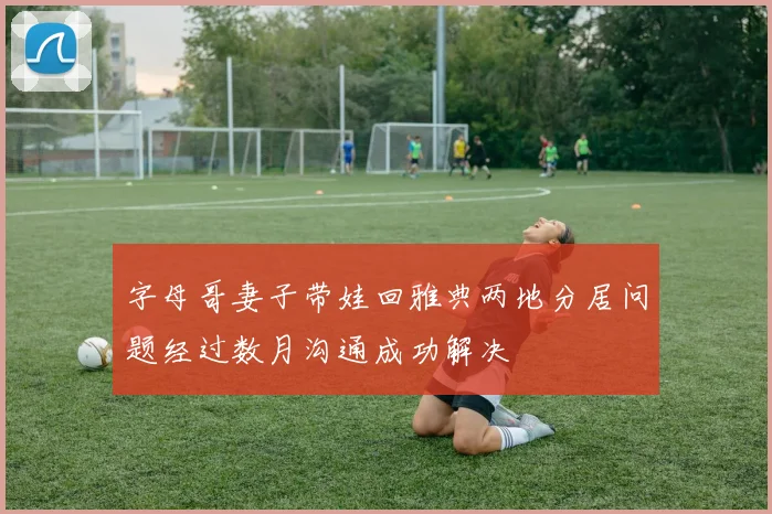 字母哥妻子带娃回雅典两地分居问题经过数月沟通成功解决