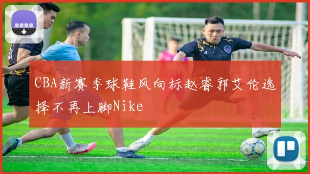 CBA新赛季球鞋风向标赵睿郭艾伦选择不再上脚Nike