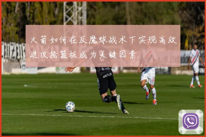火箭如何在反魔球战术下实现高效进攻抢篮板成为关键因素