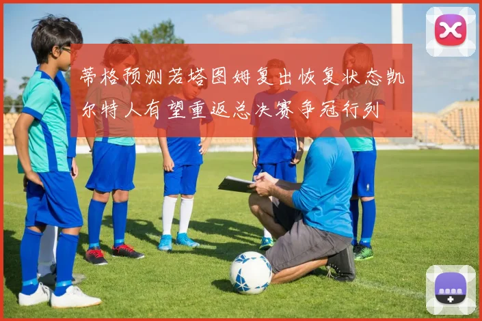 蒂格预测若塔图姆复出恢复状态凯尔特人有望重返总决赛争冠行列