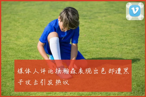 媒体人评论杨瀚森表现出色却遭黑子攻击引发热议