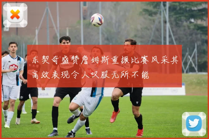 东契奇盛赞詹姆斯重振比赛风采其高效表现令人叹服无所不能