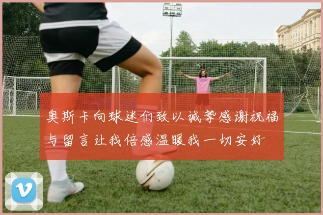 奥斯卡向球迷们致以诚挚感谢祝福与留言让我倍感温暖我一切安好