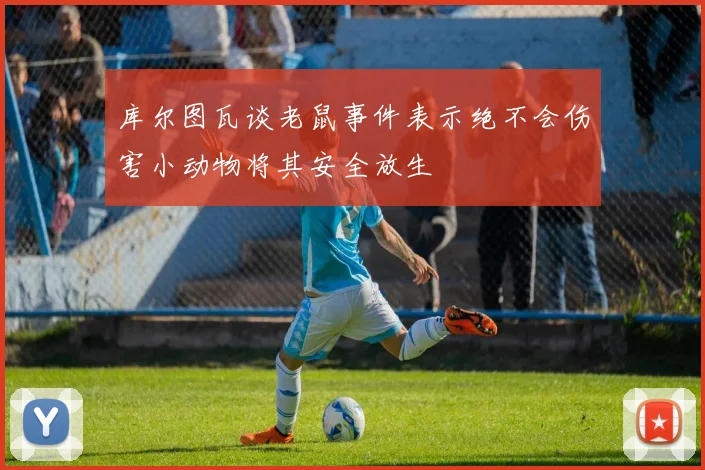 库尔图瓦谈老鼠事件表示绝不会伤害小动物将其安全放生