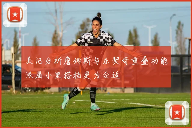 美记分析詹姆斯与东契奇重叠功能浓眉小里搭档更为合适