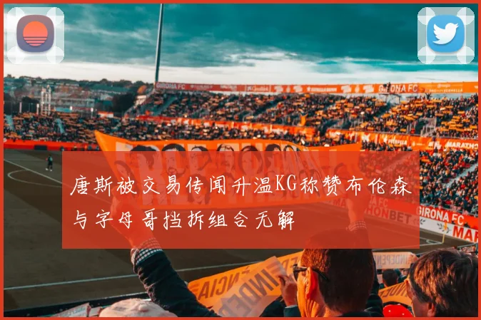 唐斯被交易传闻升温KG称赞布伦森与字母哥挡拆组合无解