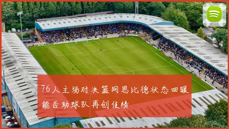 76人主场对决篮网恩比德状态回暖能否助球队再创佳绩