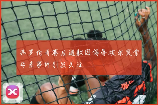弗罗伦肖赛后道歉因侮辱埃尔莫索母亲事件引发关注