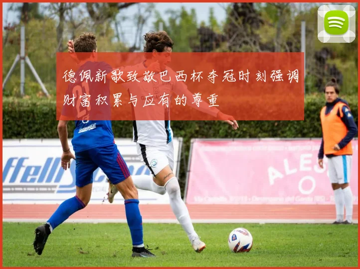 德佩新歌致敬巴西杯夺冠时刻强调财富积累与应有的尊重