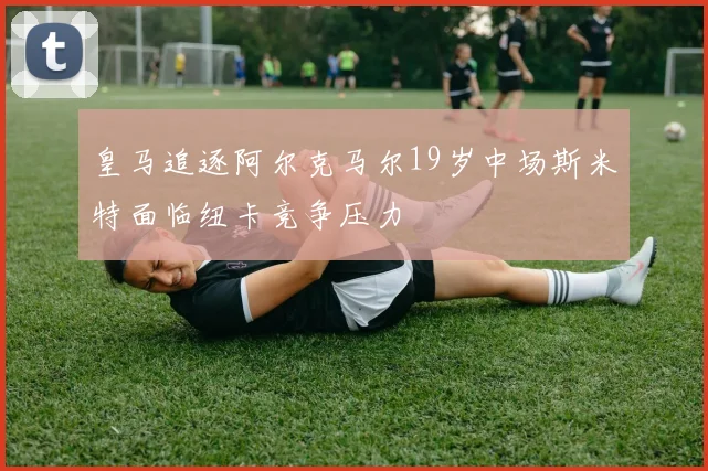 皇马追逐阿尔克马尔19岁中场斯米特面临纽卡竞争压力