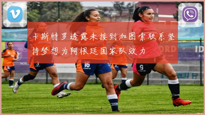 卡斯特罗透露未接到加图索联系坚持梦想为阿根廷国家队效力