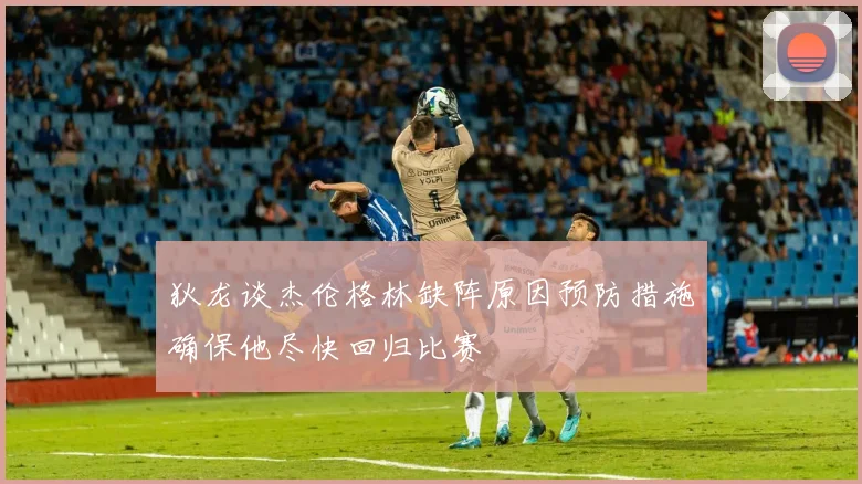 狄龙谈杰伦格林缺阵原因预防措施确保他尽快回归比赛