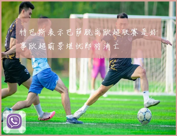 特巴斯表示巴萨脱离欧超联赛是好事欧超前景堪忧即将消亡