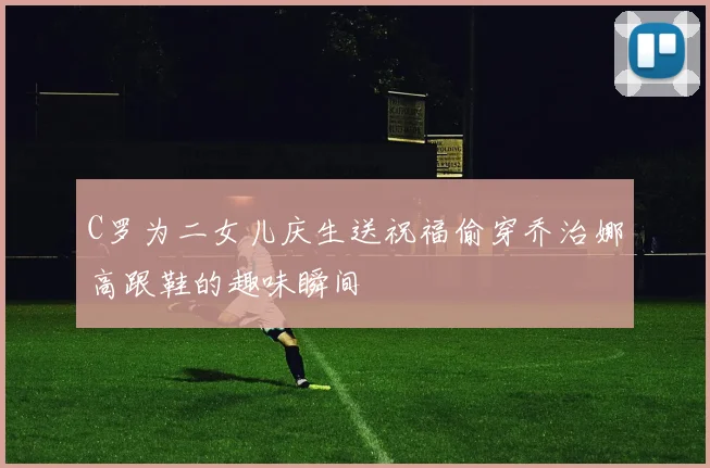 C罗为二女儿庆生送祝福偷穿乔治娜高跟鞋的趣味瞬间