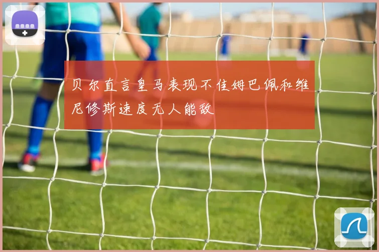 贝尔直言皇马表现不佳姆巴佩和维尼修斯速度无人能敌