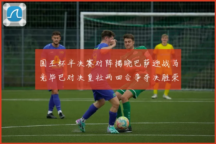 国王杯半决赛对阵揭晓巴萨迎战马竞毕巴对决皇社两回合争夺决胜荣耀