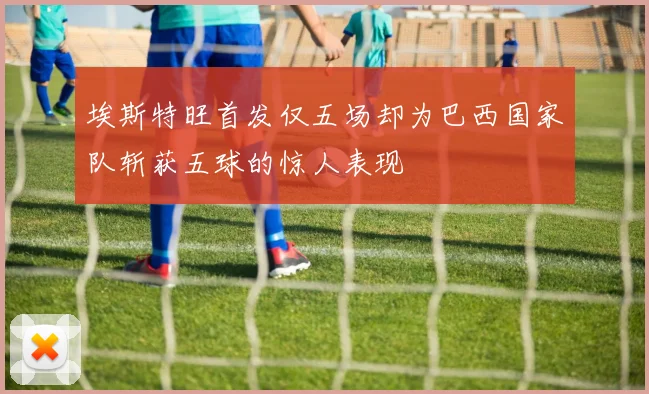 埃斯特旺首发仅五场却为巴西国家队斩获五球的惊人表现