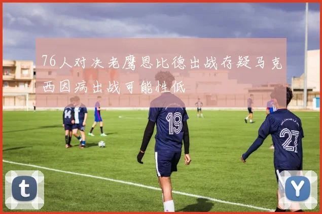 76人对决老鹰恩比德出战存疑马克西因病出战可能性低