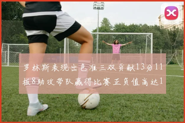 罗林斯表现出色准三双贡献13分11板8助攻带队赢得比赛正负值高达11