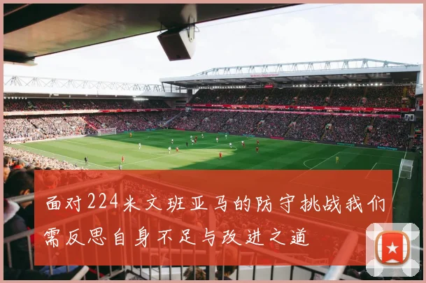 面对224米文班亚马的防守挑战我们需反思自身不足与改进之道
