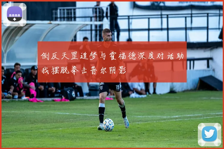 倒反天罡追梦与霍福德深度对话助我摆脱拳击普尔阴影