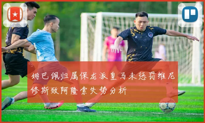 姆巴佩归属保龙派皇马未惩罚维尼修斯致阿隆索失势分析