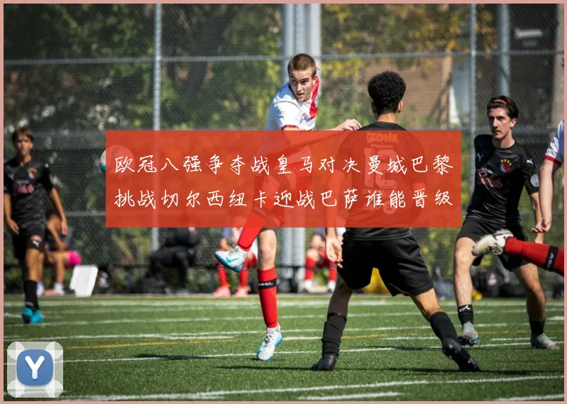 欧冠八强争夺战皇马对决曼城巴黎挑战切尔西纽卡迎战巴萨谁能晋级