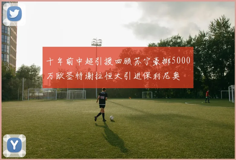 十年前中超引援回顾苏宁豪掷5000万欧签特谢拉恒大引进保利尼奥