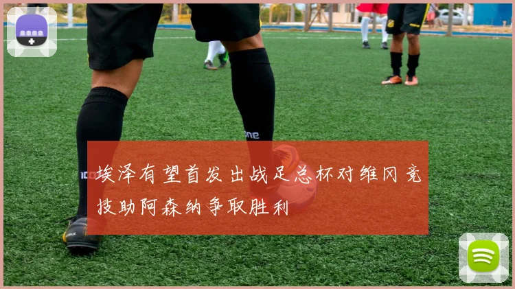 埃泽有望首发出战足总杯对维冈竞技助阿森纳争取胜利