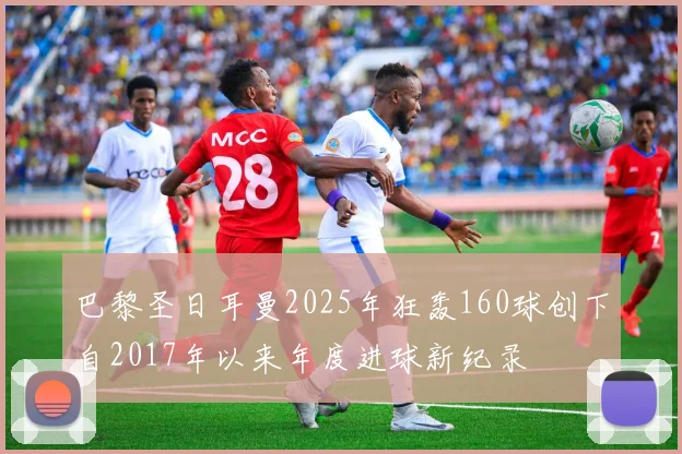 巴黎圣日耳曼2025年狂轰160球创下自2017年以来年度进球新纪录