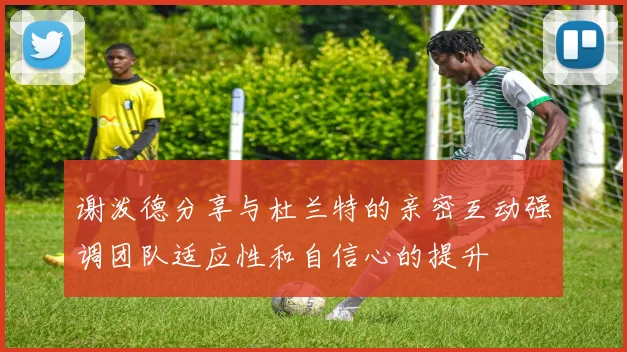 谢泼德分享与杜兰特的亲密互动强调团队适应性和自信心的提升