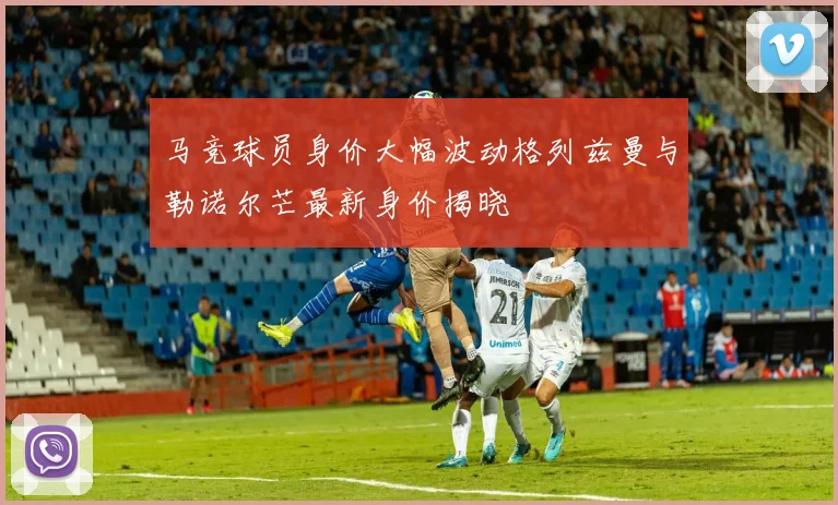 马竞球员身价大幅波动格列兹曼与勒诺尔芒最新身价揭晓